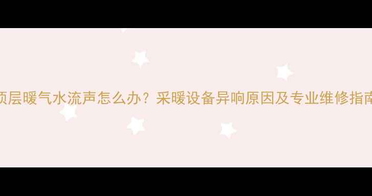 图片 顶层暖气水流声怎么办？采暖设备异响原因及专业维修指南