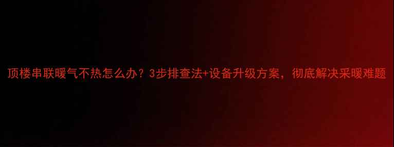 图片 顶楼串联暖气不热怎么办？3步排查法+设备升级方案，彻底解决采暖难题