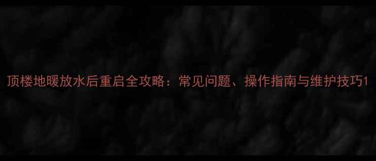 图片 顶楼地暖放水后重启全攻略：常见问题、操作指南与维护技巧1