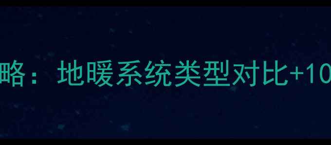 马鞍山地暖楼盘全攻略地暖系统类型对比10个必看采暖小区清单