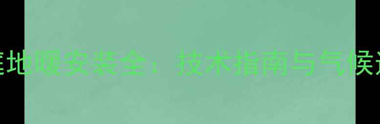 马鞍山家庭地暖安装全技术指南与气候适配性分析