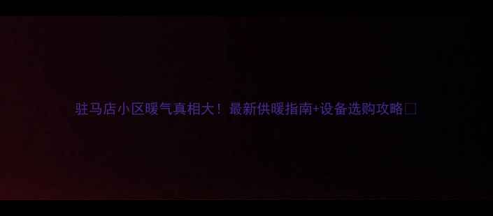 图片 驻马店小区暖气真相大！最新供暖指南+设备选购攻略🔥