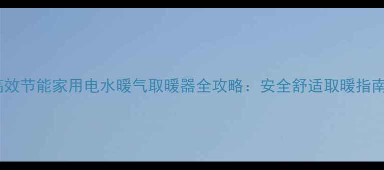 高效节能家用电水暖气取暖器全攻略安全舒适取暖指南