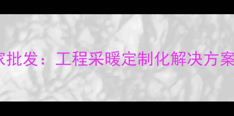 高效节能暖气片厂家批发工程采暖定制化解决方案与一站式采购指南