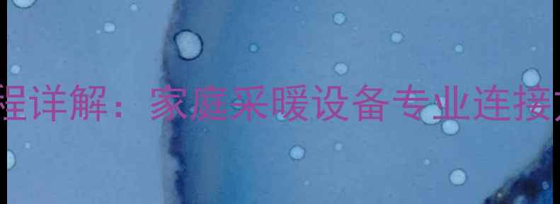 高装暖气片全流程详解家庭采暖设备专业连接方法与注意事项