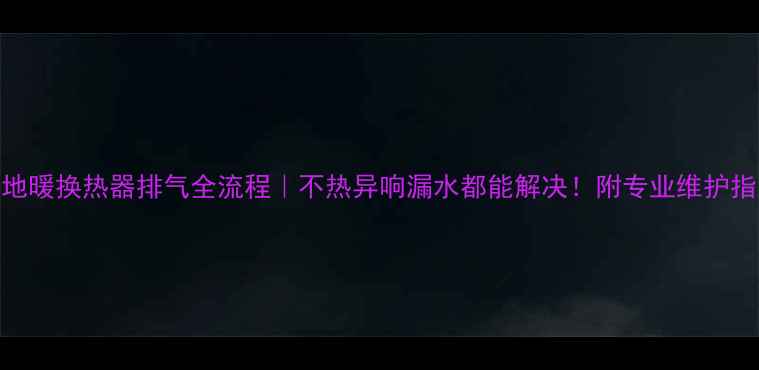 地暖换热器排气全流程不热异响漏水都能解决附专业维护指南