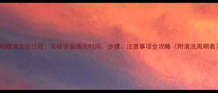 地暖清洗全过程采暖设备清洗时间步骤注意事项全攻略附清洗周期表