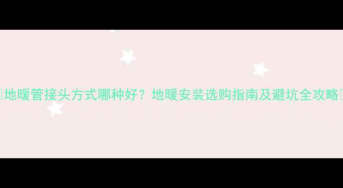 地暖管接头方式哪种好地暖安装选购指南及避坑全攻略