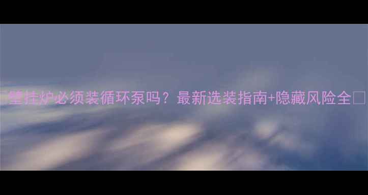 壁挂炉必须装循环泵吗最新选装指南隐藏风险全