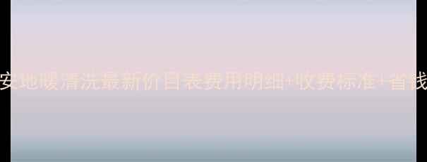 西安地暖清洗最新价目表费用明细收费标准省钱攻略