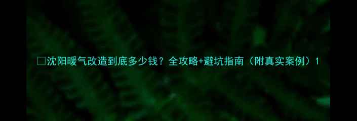 图片 💔沈阳暖气改造到底多少钱？全攻略+避坑指南（附真实案例）1