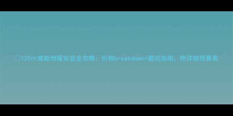 图片 💡120㎡威能地暖安装全攻略：价格breakdown+避坑指南，附详细预算表