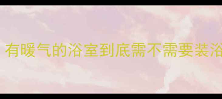 卫生间采暖终极指南有暖气的浴室到底需不需要装浴霸看完这篇不纠结