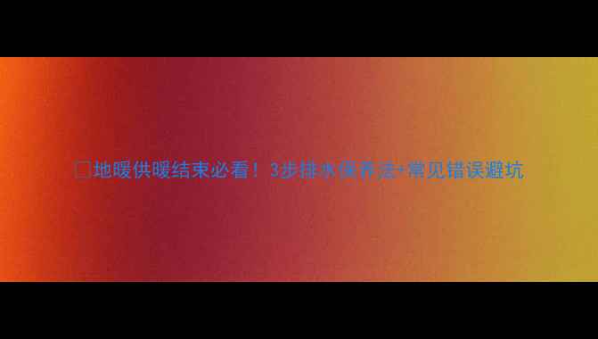 图片 💡地暖供暖结束必看！3步排水保养法+常见错误避坑