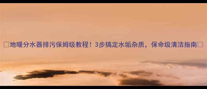 地暖分水器排污保姆级教程3步搞定水垢杂质保命级清洁指南