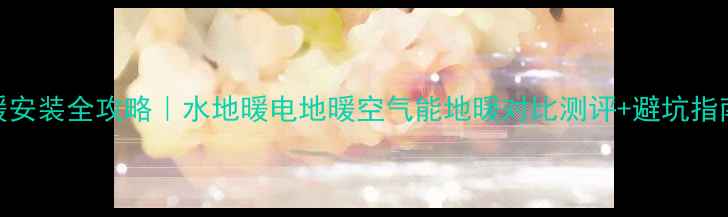 地暖安装全攻略水地暖电地暖空气能地暖对比测评避坑指南