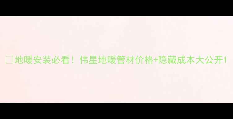 图片 💡地暖安装必看！伟星地暖管材价格+隐藏成本大公开1