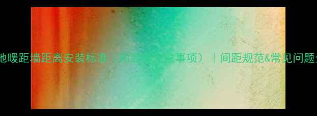 图片 💡地暖距墙距离安装标准（附装修注意事项）｜间距规范&常见问题全1