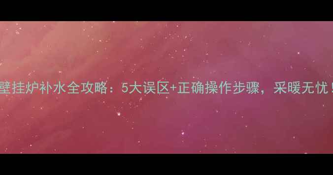 壁挂炉补水全攻略5大误区正确操作步骤采暖无忧