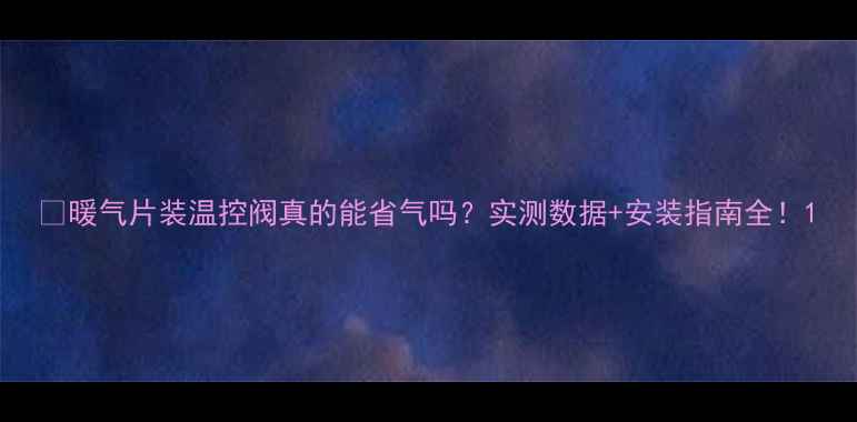 暖气片装温控阀真的能省气吗实测数据安装指南全