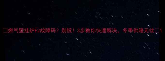 燃气壁挂炉E2故障码别慌3步教你快速解决冬季供暖无忧