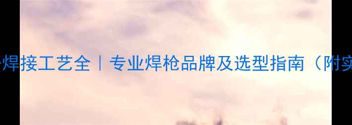 采暖设备焊接工艺全专业焊枪品牌及选型指南附实测数据