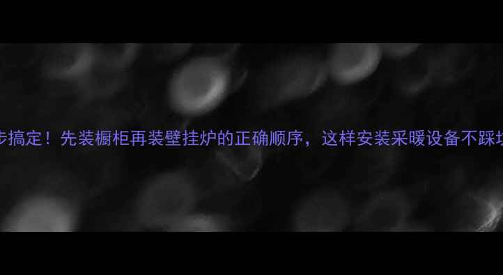 3步搞定先装橱柜再装壁挂炉的正确顺序这样安装采暖设备不踩坑