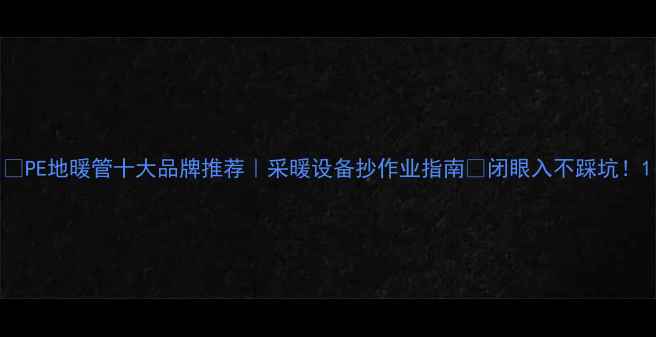 PE地暖管十大品牌推荐采暖设备抄作业指南闭眼入不踩坑