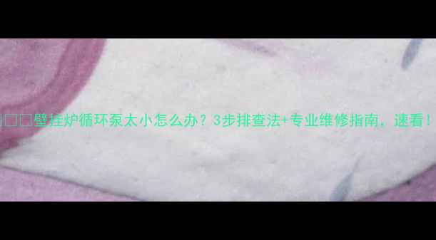 壁挂炉循环泵太小怎么办3步排查法专业维修指南速看