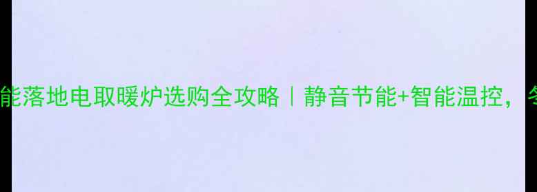 爆款推荐智能落地电取暖炉选购全攻略静音节能智能温控冬日幸福感拉满
