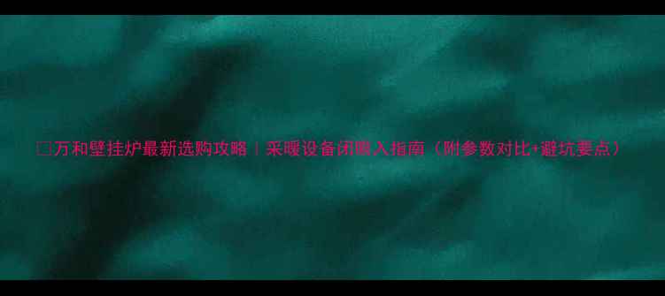 万和壁挂炉最新选购攻略采暖设备闭眼入指南附参数对比避坑要点
