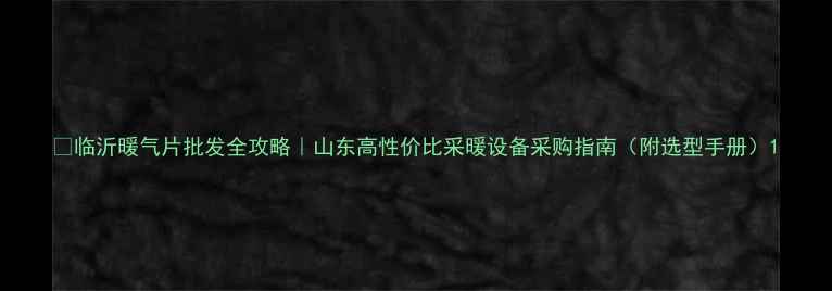 临沂暖气片批发全攻略山东高性价比采暖设备采购指南附选型手册