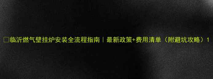 临沂燃气壁挂炉安装全流程指南最新政策费用清单附避坑攻略