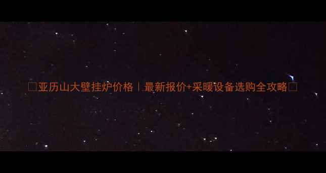 图片 🔥亚历山大壁挂炉价格｜最新报价+采暖设备选购全攻略🔥