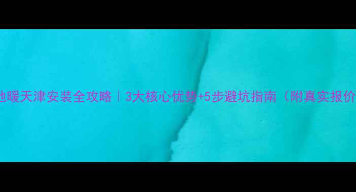 图片 🔥伟星地暖天津安装全攻略｜3大核心优势+5步避坑指南（附真实报价案例）2