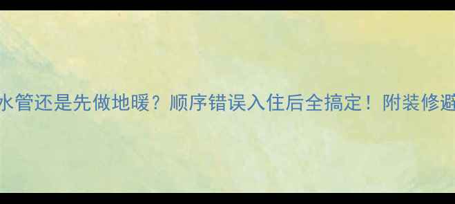 先装水管还是先做地暖顺序错误入住后全搞定附装修避坑指南