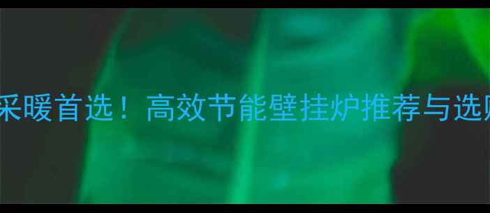 兰州家庭采暖首选高效节能壁挂炉推荐与选购全攻略