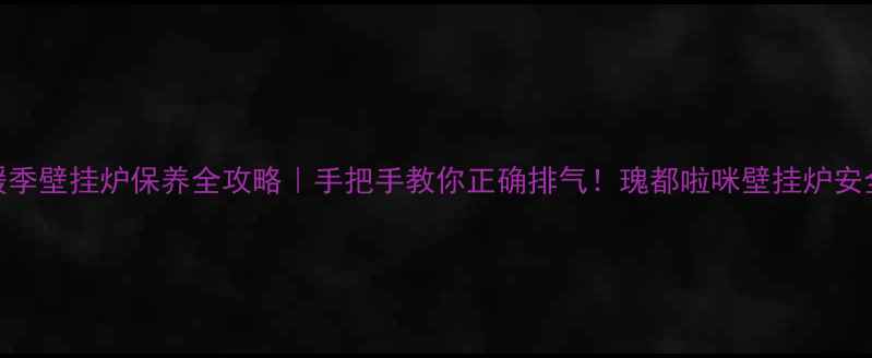 图片 🔥冬季供暖季壁挂炉保养全攻略｜手把手教你正确排气！瑰都啦咪壁挂炉安全操作秘籍