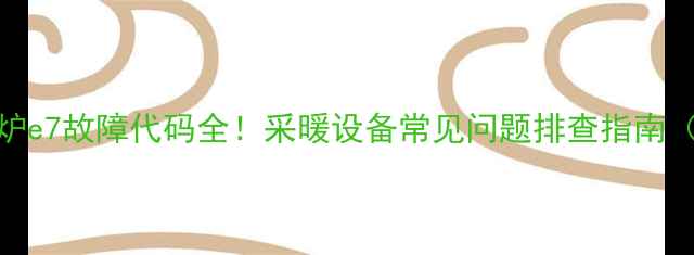 图片 🔥创尔特壁挂炉e7故障代码全！采暖设备常见问题排查指南（附解决方法）
