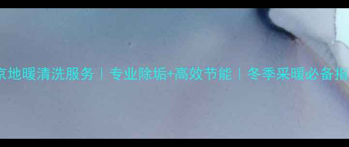 北京地暖清洗服务专业除垢高效节能冬季采暖必备指南