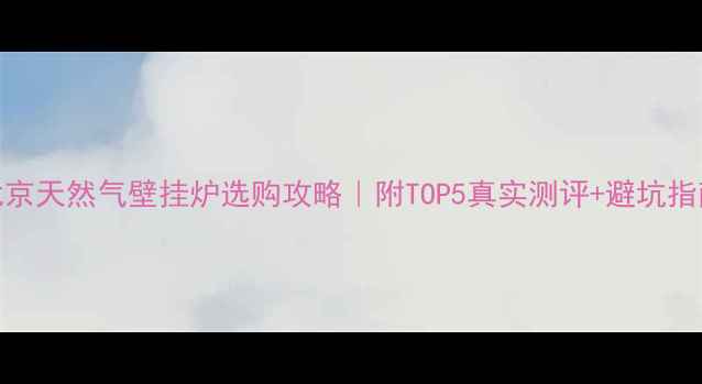 北京天然气壁挂炉选购攻略附TOP5真实测评避坑指南