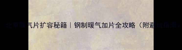 北京暖气片扩容秘籍钢制暖气加片全攻略附避坑指南
