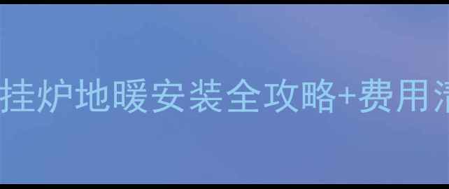 北方家庭必看壁挂炉地暖安装全攻略费用清单附省钱技巧