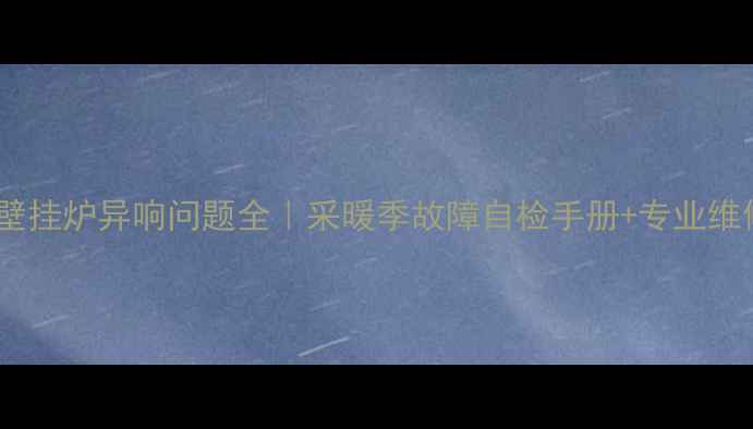 华帝壁挂炉异响问题全采暖季故障自检手册专业维修指南