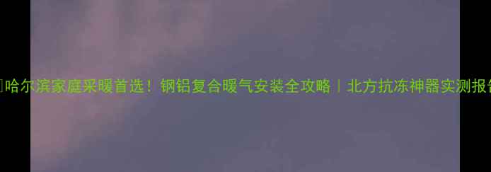 哈尔滨家庭采暖首选钢铝复合暖气安装全攻略北方抗冻神器实测报告