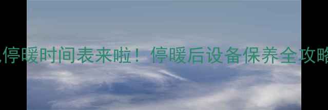 图片 🔥哈尔滨暖气停暖时间表来啦！停暖后设备保养全攻略，收藏备用2