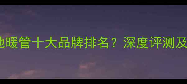 嘉科米尼地暖管十大品牌排名深度评测及防伪指南