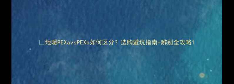 地暖PEXavsPEXb如何区分选购避坑指南辨别全攻略