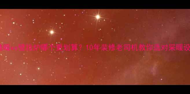 地暖vs壁挂炉哪个更划算10年装修老司机教你选对采暖设备