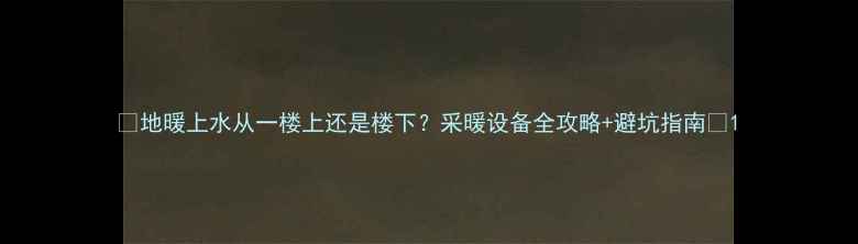 地暖上水从一楼上还是楼下采暖设备全攻略避坑指南